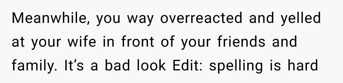 Meanwhile, you way overreacted and yelled at your wife in front of your friends and family. It’s a bad look Edit: spelling is hard