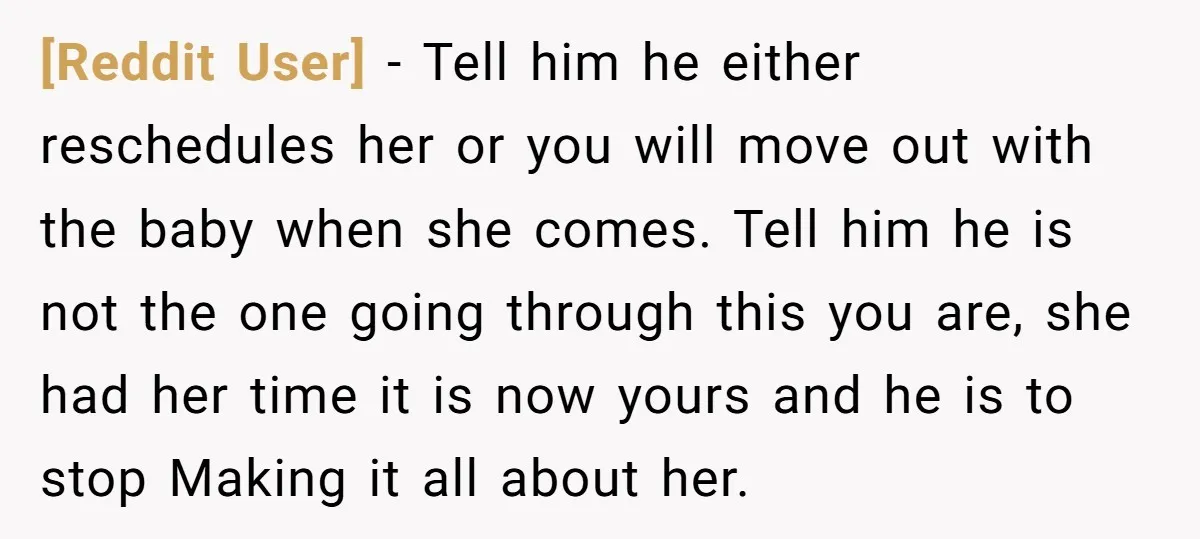 [Reddit User] − Tell him he either reschedules her or you will move out with the baby when she comes. Tell him he is not the one going through this...