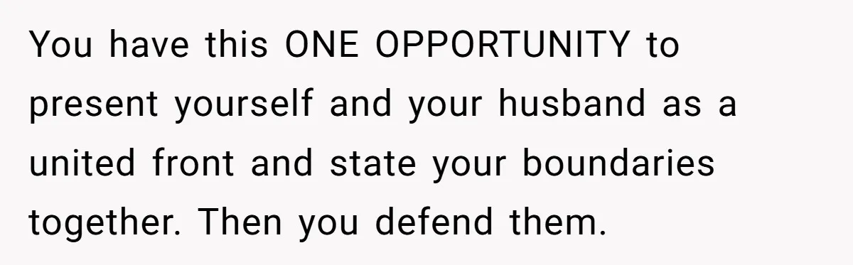 You have this ONE OPPORTUNITY to present yourself and your husband as a united front and state your boundaries together. Then you defend them.