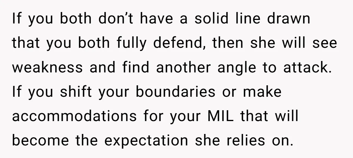 If you both don’t have a solid line drawn that you both fully defend, then she will see weakness and find another angle to attack. If you shift your boundaries...