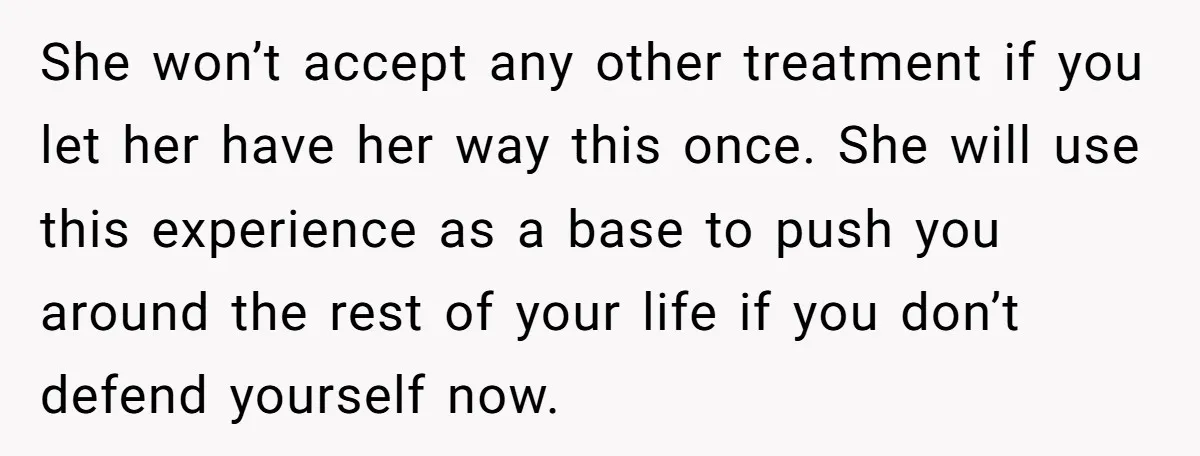She won’t accept any other treatment if you let her have her way this once. She will use this experience as a base to push you around the rest of...