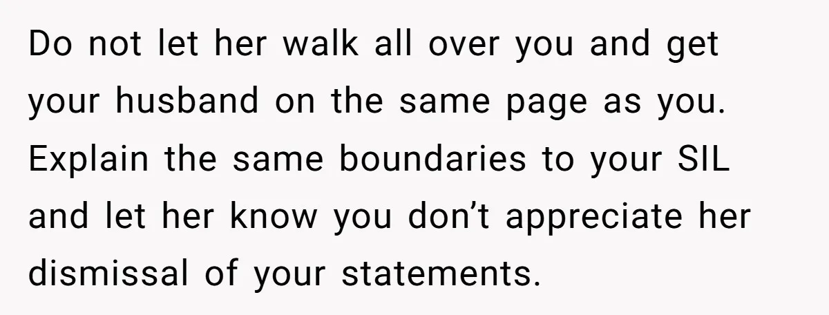 Do not let her walk all over you and get your husband on the same page as you. Explain the same boundaries to your SIL and let her know you...