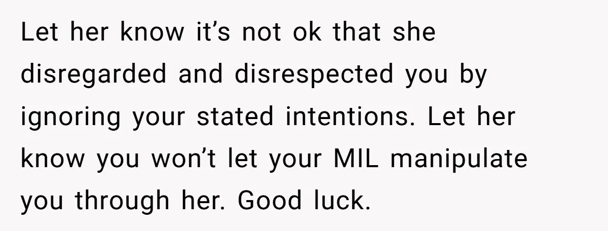 Let her know it’s not ok that she disregarded and disrespected you by ignoring your stated intentions. Let her know you won’t let your MIL manipulate you through her. Good...