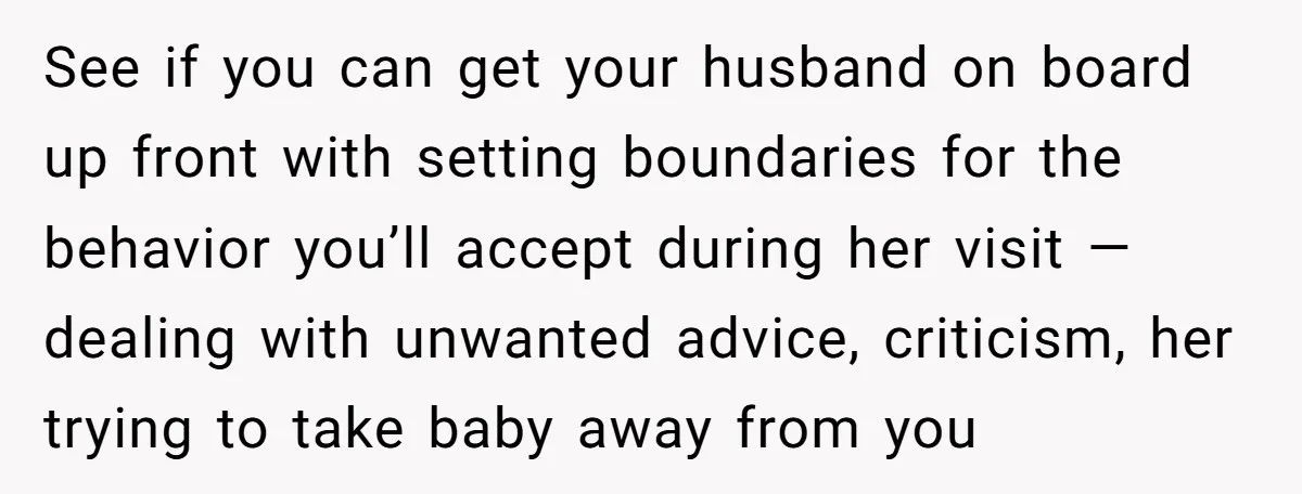 See if you can get your husband on board up front with setting boundaries for the behavior you’ll accept during her visit — dealing with unwanted advice, criticism, her trying...