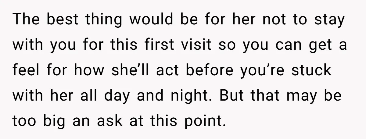 The best thing would be for her not to stay with you for this first visit so you can get a feel for how she’ll act before you’re stuck with...