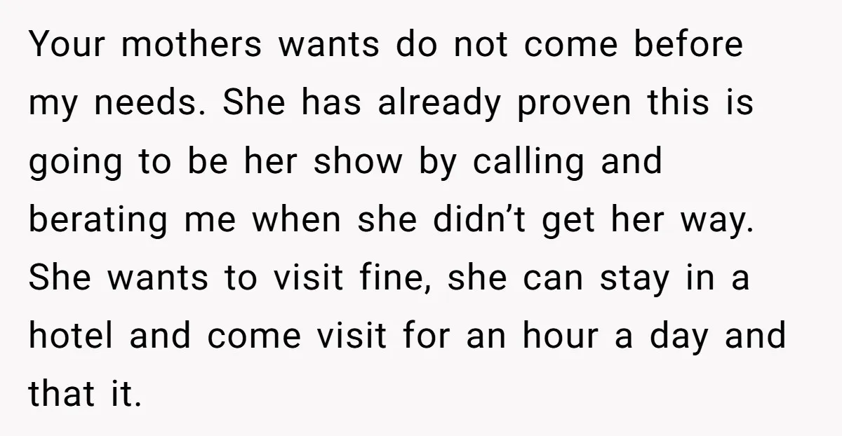 Your mothers wants do not come before my needs. She has already proven this is going to be her show by calling and berating me when she didn’t get her...
