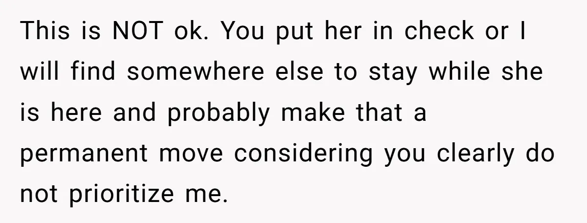 This is NOT ok. You put her in check or I will find somewhere else to stay while she is here and probably make that a permanent move considering you...