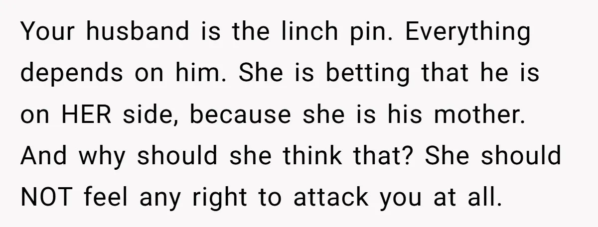 Your husband is the linch pin. Everything depends on him. She is betting that he is on HER side, because she is his mother. And why should she think that?...