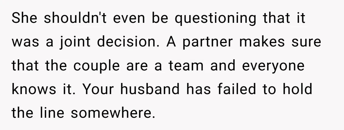 She shouldn't even be questioning that it was a joint decision. A partner makes sure that the couple are a team and everyone knows it. Your husband has failed to...