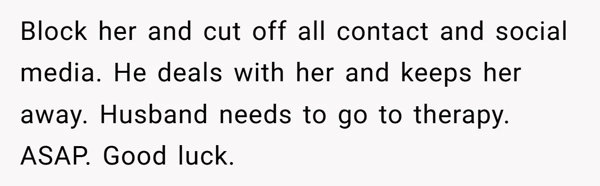 Block her and cut off all contact and social media. He deals with her and keeps her away. Husband needs to go to therapy. ASAP. Good luck.