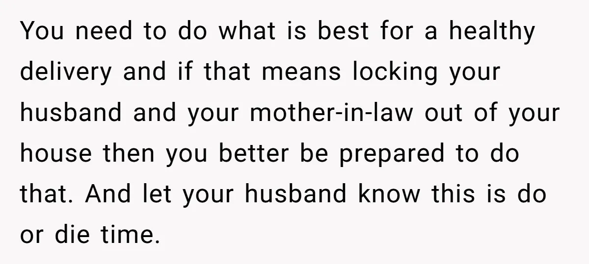 You need to do what is best for a healthy delivery and if that means locking your husband and your mother-in-law out of your house then you better be prepared...