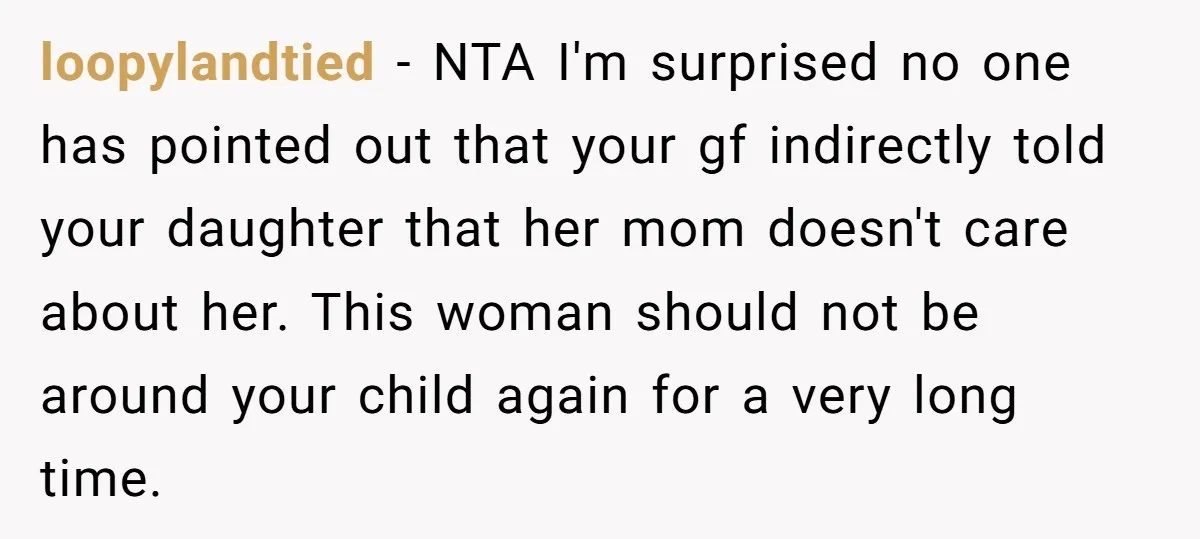 loopylandtied − NTA I'm surprised no one has pointed out that your gf indirectly told your daughter that her mom doesn't care about her. This woman should not be around...
