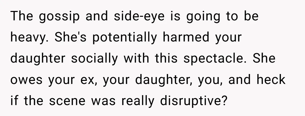 The gossip and side-eye is going to be heavy. She's potentially harmed your daughter socially with this spectacle. She owes your ex, your daughter, you, and heck if the scene...