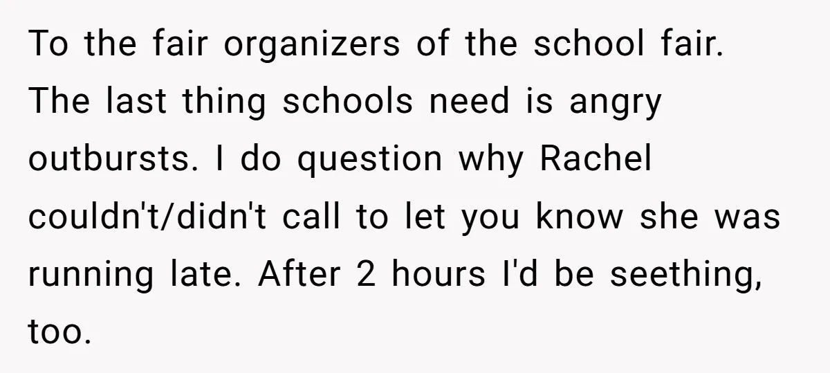 To the fair organizers of the school fair. The last thing schools need is angry outbursts. I do question why Rachel couldn't/didn't call to let you know she was running...