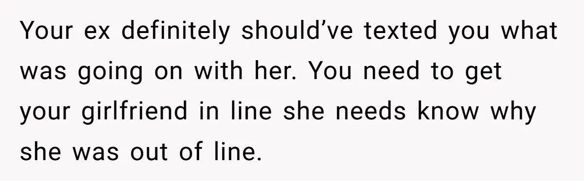 Your ex definitely should’ve texted you what was going on with her. You need to get your girlfriend in line she needs know why she was out of line.