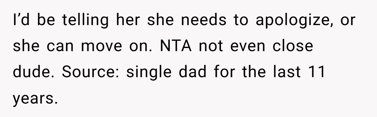 I’d be telling her she needs to apologize, or she can move on. NTA not even close dude. Source: single dad for the last 11 years.