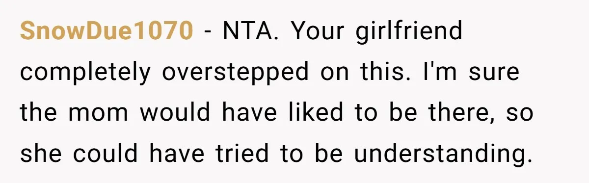 SnowDue1070 − NTA. Your girlfriend completely overstepped on this. I'm sure the mom would have liked to be there, so she could have tried to be understanding.