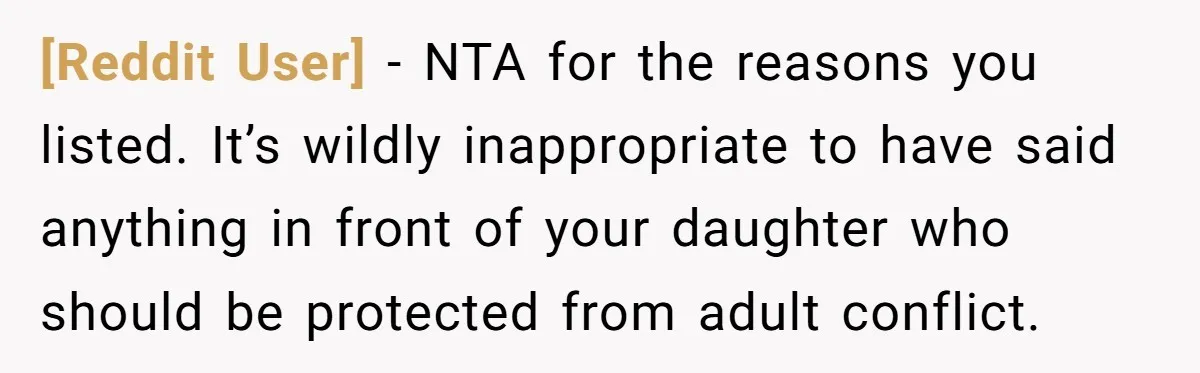 [Reddit User] − NTA for the reasons you listed. It’s wildly inappropriate to have said anything in front of your daughter who should be protected from adult conflict.