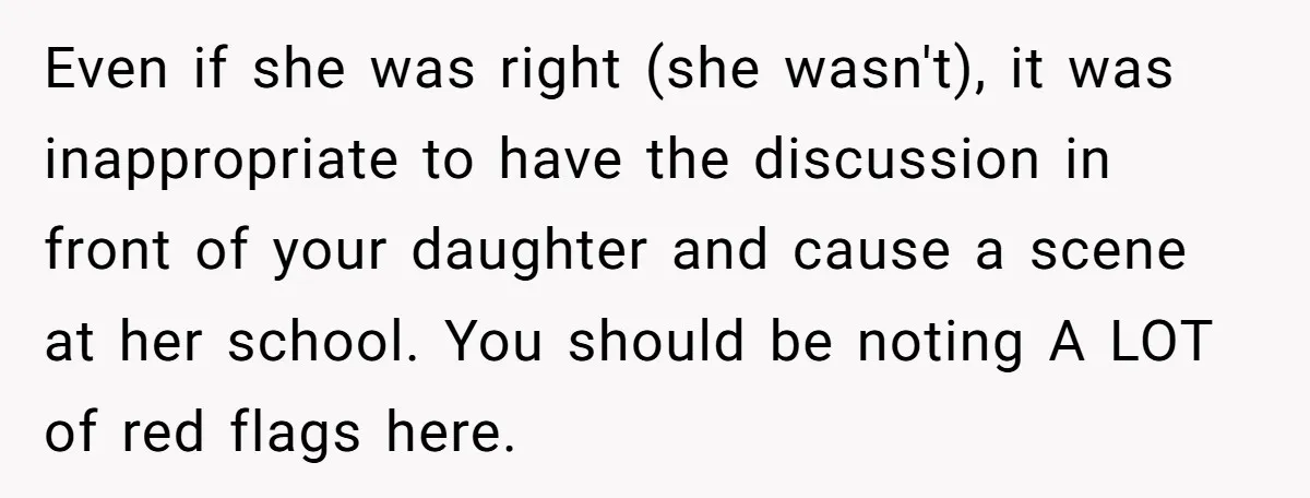 Even if she was right (she wasn't), it was inappropriate to have the discussion in front of your daughter and cause a scene at her school. You should be noting...