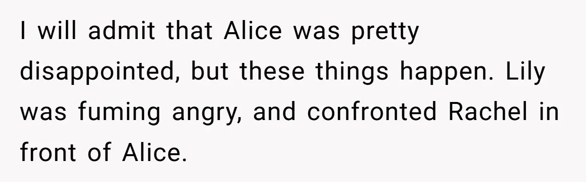 I will admit that Alice was pretty disappointed, but these things happen. Lily was fuming angry, and confronted Rachel in front of Alice.