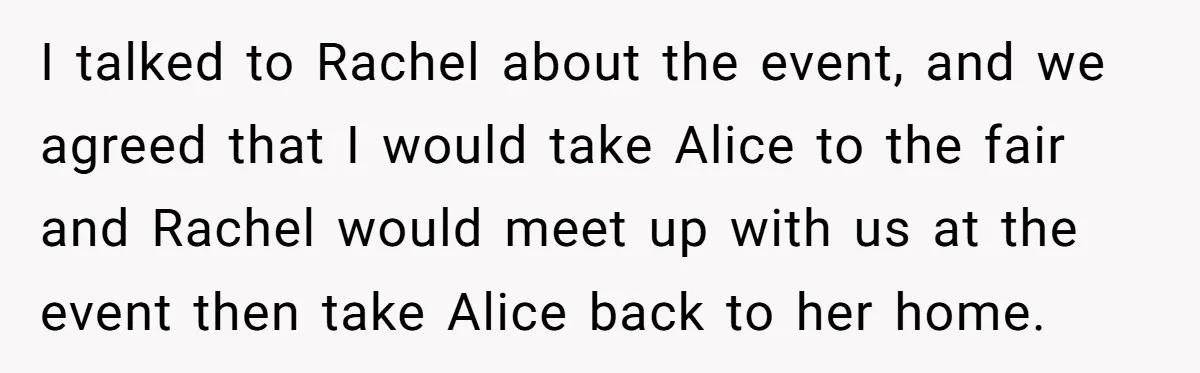 I talked to Rachel about the event, and we agreed that I would take Alice to the fair and Rachel would meet up with us at the event then take...