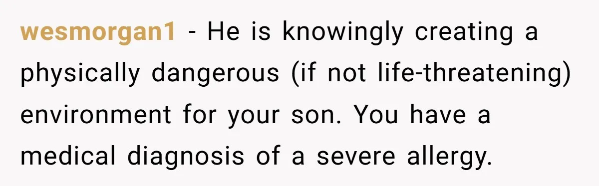 wesmorgan1 − He is knowingly creating a physically dangerous (if not life-threatening) environment for your son. You have a medical diagnosis of a severe allergy.