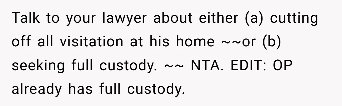 Talk to your lawyer about either (a) cutting off all visitation at his home ~~or (b) seeking full custody. ~~ NTA. EDIT: OP already has full custody.