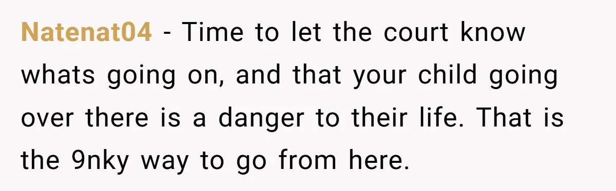 Natenat04 − Time to let the court know whats going on, and that your child going over there is a danger to their life. That is the 9nky way to...