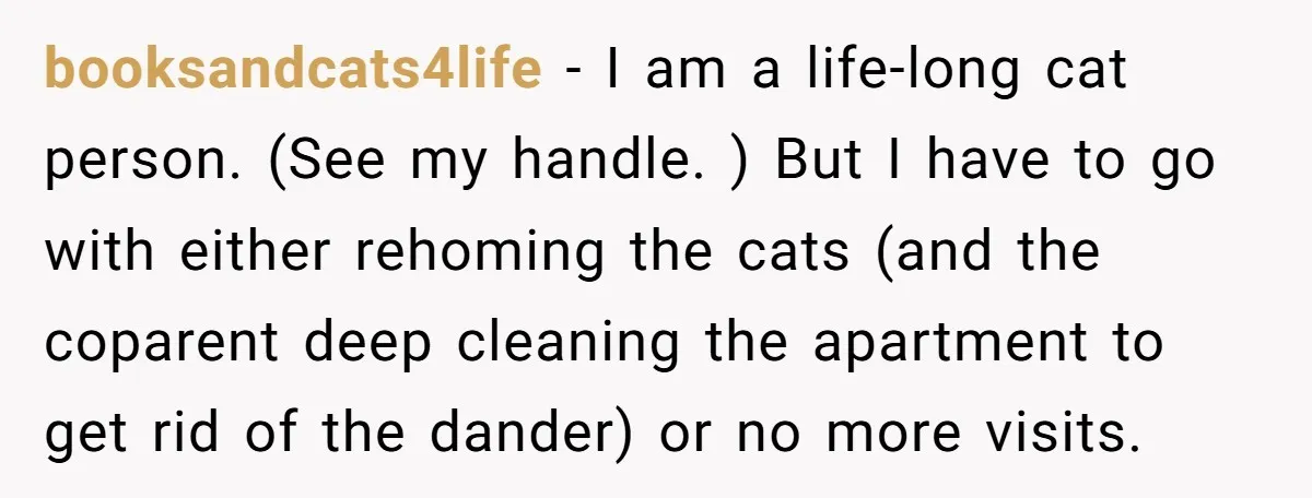 booksandcats4life − I am a life-long cat person. (See my handle. ) But I have to go with either rehoming the cats (and the coparent deep cleaning the apartment to...