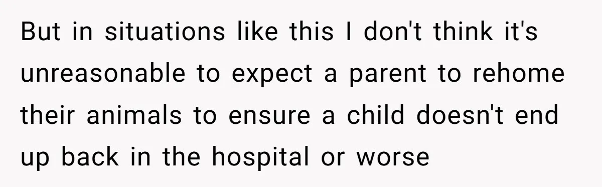 But in situations like this I don't think it's unreasonable to expect a parent to rehome their animals to ensure a child doesn't end up back in the hospital or...