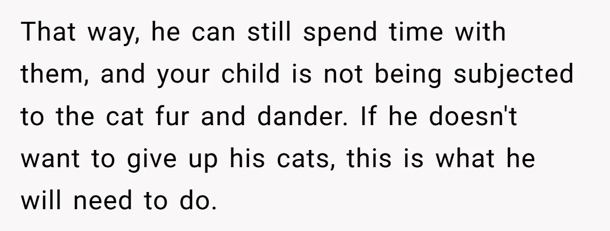 That way, he can still spend time with them, and your child is not being subjected to the cat fur and dander. If he doesn't want to give up his...
