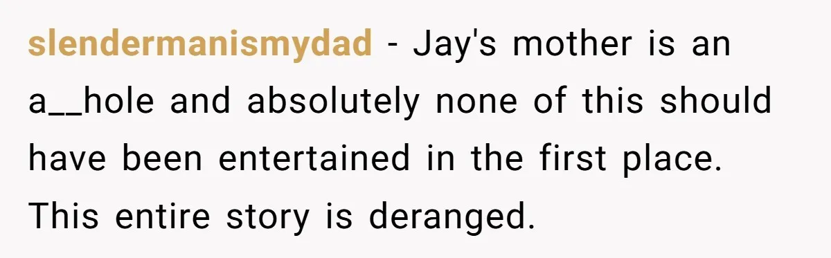 slendermanismydad - Jay's mother is an a__hole and absolutely none of this should have been entertained in the first place. This entire story is deranged.