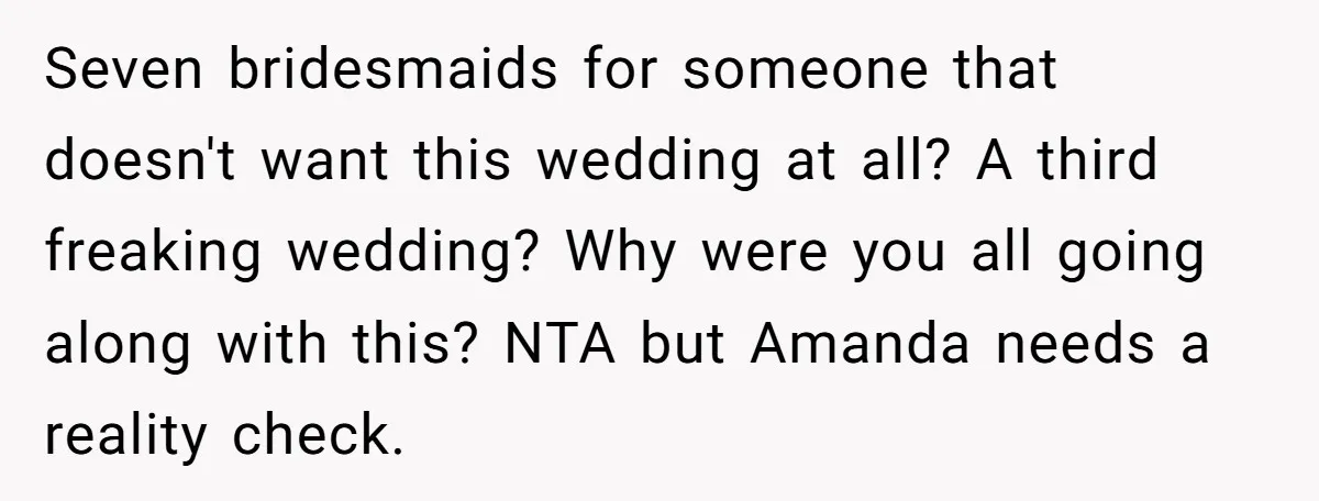 Seven bridesmaids for someone that doesn't want this wedding at all? A third freaking wedding? Why were you all going along with this? NTA but Amanda needs a reality check.