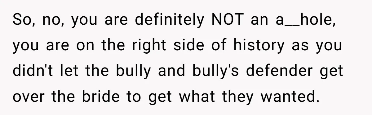So, no, you are definitely NOT an a__hole, you are on the right side of history as you didn't let the bully and bully's defender get over the bride to...