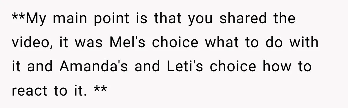 **My main point is that you shared the video, it was Mel's choice what to do with it and Amanda's and Leti's choice how to react to it. **