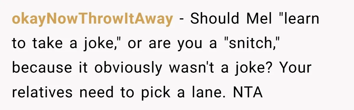 okayNowThrowItAway - Should Mel "learn to take a joke," or are you a "snitch," because it obviously wasn't a joke? Your relatives need to pick a lane. NTA