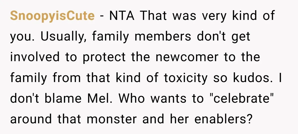 SnoopyisCute - NTA That was very kind of you. Usually, family members don't get involved to protect the newcomer to the family from that kind of toxicity so kudos. I...