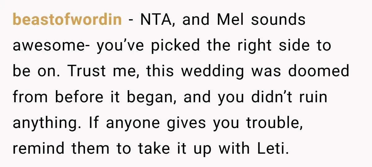 beastofwordin - NTA, and Mel sounds awesome- you’ve picked the right side to be on. Trust me, this wedding was doomed from before it began, and you didn’t ruin anything....