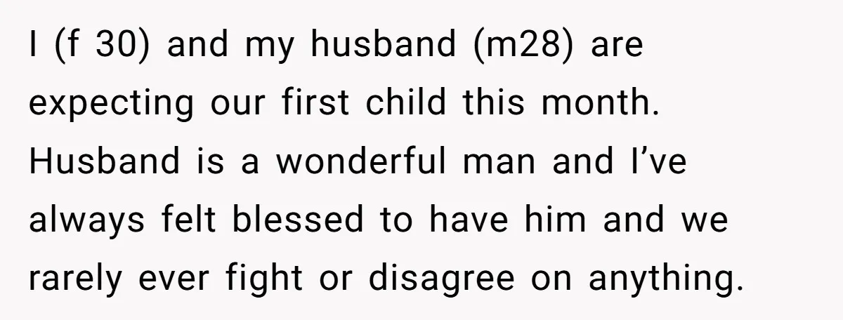 I (f 30) and my husband (m28) are expecting our first child this month. Husband is a wonderful man and I’ve always felt blessed to have him and we rarely...