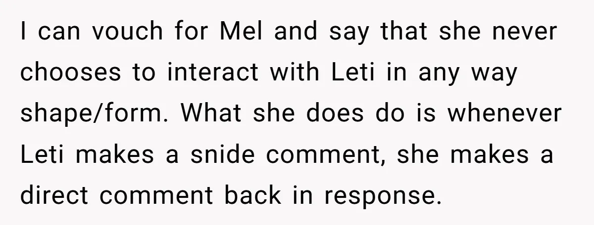 I can vouch for Mel and say that she never chooses to interact with Leti in any way shape/form. What she does do is whenever Leti makes a snide comment,...