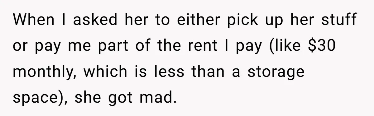 When I asked her to either pick up her stuff or pay me part of the rent I pay (like $30 monthly, which is less than a storage space), she...