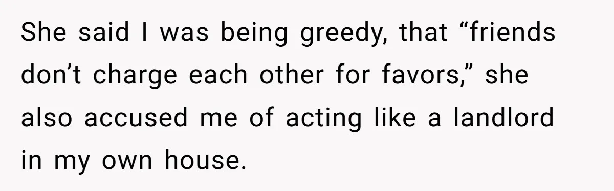 She said I was being greedy, that “friends don’t charge each other for favors,” she also accused me of acting like a landlord in my own house.