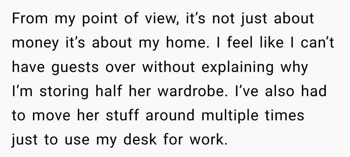 From my point of view, it’s not just about money it’s about my home. I feel like I can’t have guests over without explaining why I’m storing half her wardrobe....