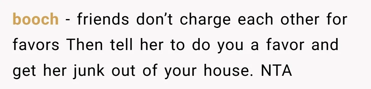 booch − friends don’t charge each other for favors Then tell her to do you a favor and get her junk out of your house. NTA