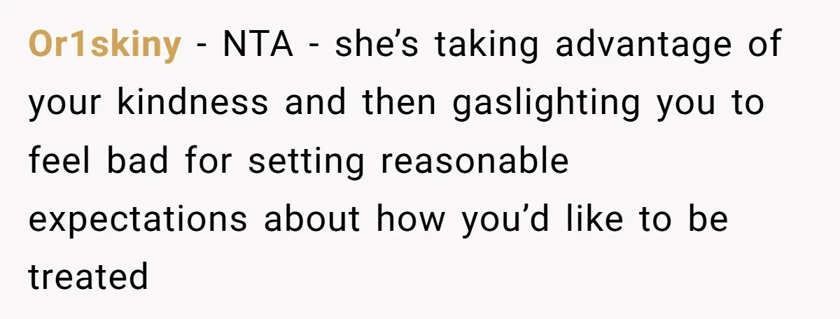 Or1skiny − NTA - she’s taking advantage of your kindness and then gaslighting you to feel bad for setting reasonable expectations about how you’d like to be treated