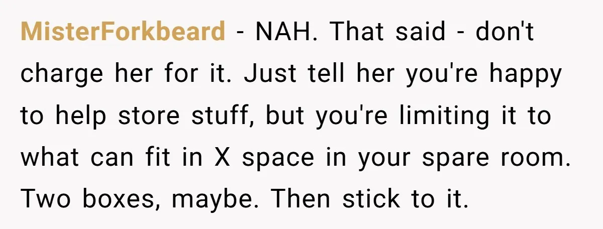 MisterForkbeard − NAH. That said - don't charge her for it. Just tell her you're happy to help store stuff, but you're limiting it to what can fit in X...