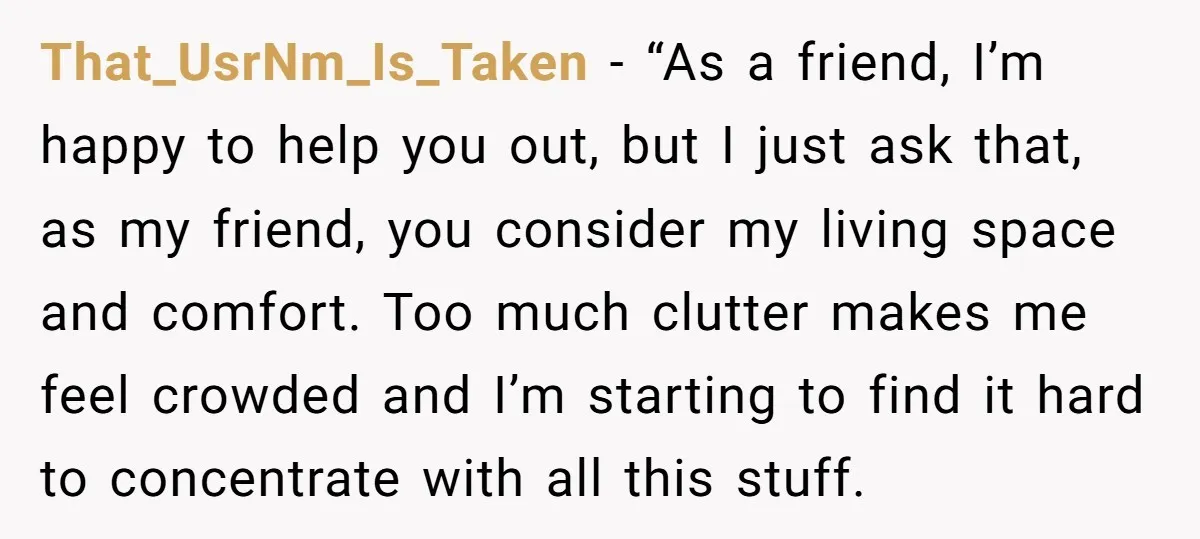 That_UsrNm_Is_Taken − “As a friend, I’m happy to help you out, but I just ask that, as my friend, you consider my living space and comfort. Too much clutter makes...