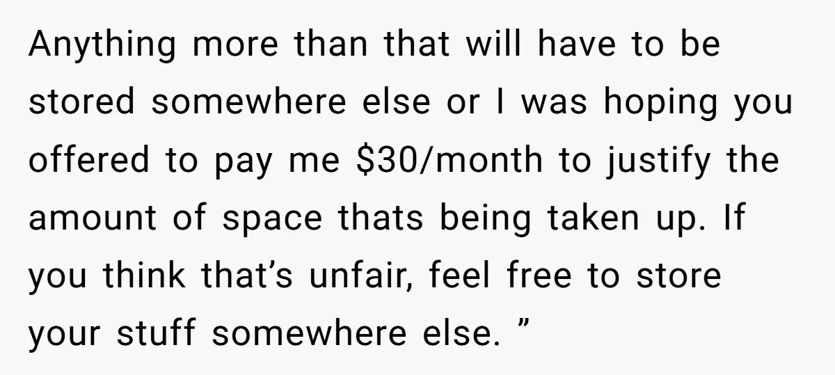 Anything more than that will have to be stored somewhere else or I was hoping you offered to pay me $30/month to justify the amount of space thats being taken...