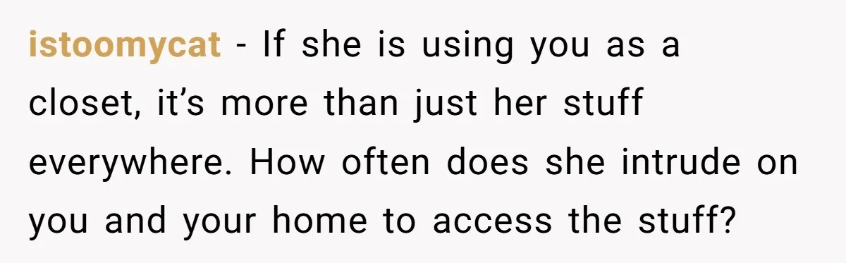 istoomycat − If she is using you as a closet, it’s more than just her stuff everywhere. How often does she intrude on you and your home to access the...
