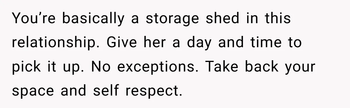 You’re basically a storage shed in this relationship. Give her a day and time to pick it up. No exceptions. Take back your space and self respect.